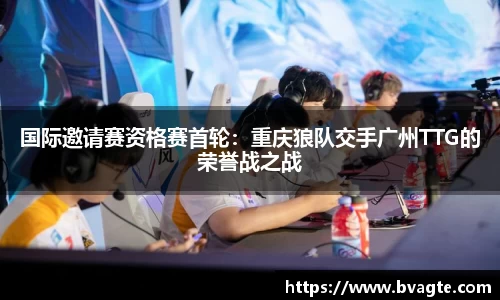 国际邀请赛资格赛首轮：重庆狼队交手广州TTG的荣誉战之战
